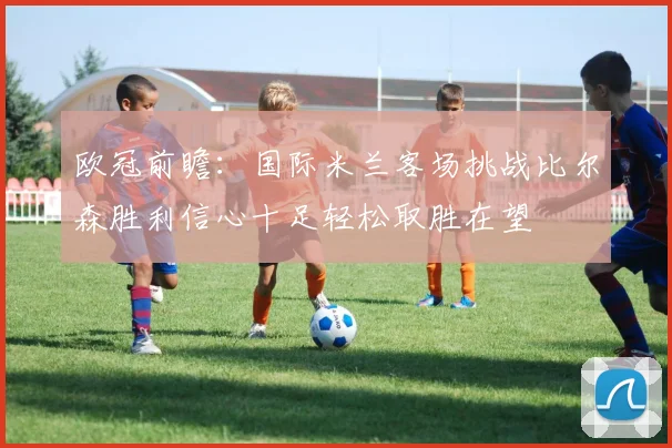 欧冠前瞻：国际米兰客场挑战比尔森胜利信心十足轻松取胜在望