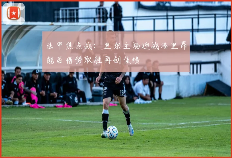 法甲焦点战：里尔主场迎战洛里昂能否借势取胜再创佳绩