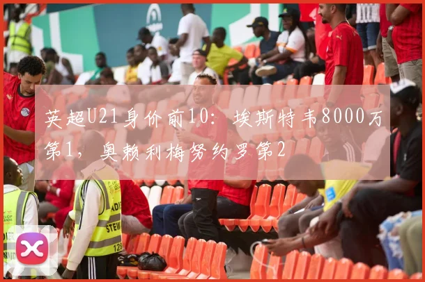 英超U21身价前10：埃斯特韦8000万第1，奥赖利梅努约罗第2