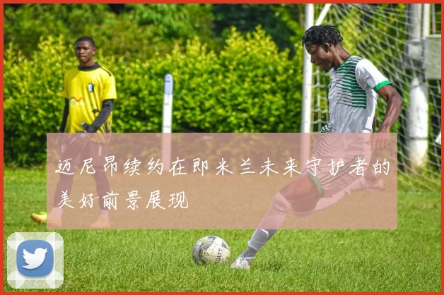 迈尼昂续约在即米兰未来守护者的美好前景展现