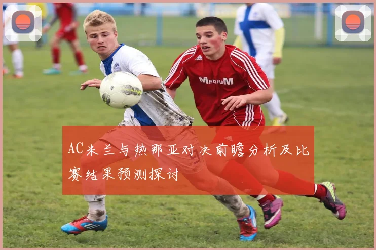 AC米兰与热那亚对决前瞻分析及比赛结果预测探讨